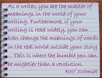 As a writer, you are the master of meanings in the world of your writing. Furthermore, if your writing is read widely, you can even change the meanings of words in the real world outside your story ... This is where the humble pen can be mightier than a revolution. #Writing #Meanings #RolfSchmidt
